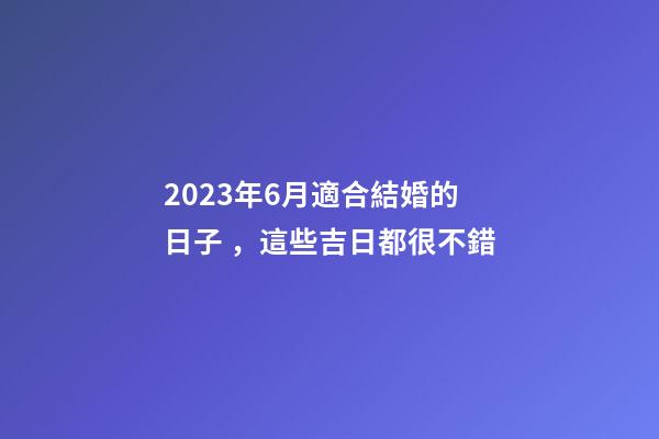 2023年6月適合結婚的日子，這些吉日都很不錯